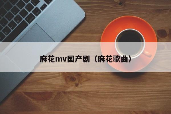 麻花mv国产剧(麻花歌曲)