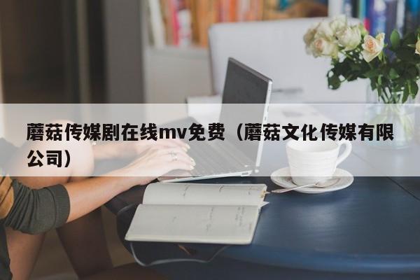 蘑菇传媒剧在线mv免费(蘑菇文化传媒有限公司)