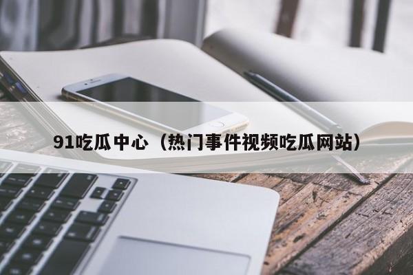 91吃瓜中心(热门事件视频吃瓜网站)