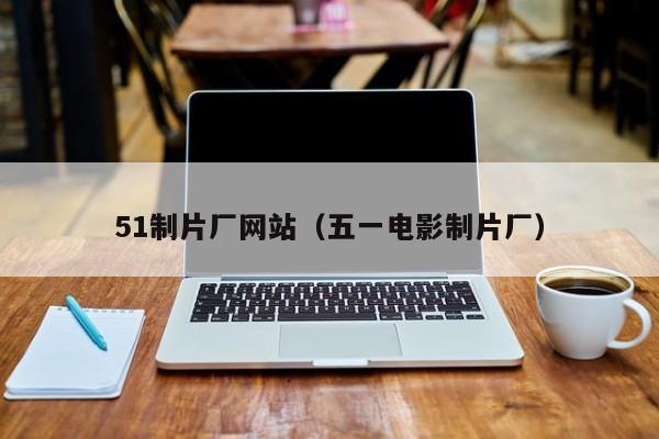 51制片厂网站(五一电影制片厂)
