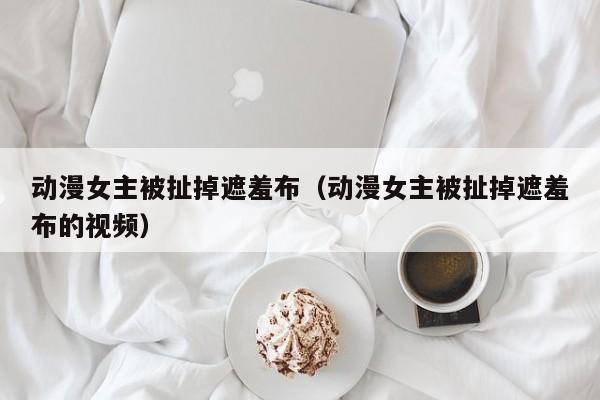 动漫女主被扯掉遮羞布(动漫女主被扯掉遮羞布的视频)